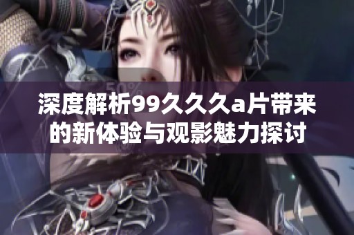 深度解析99久久久a片带来的新体验与观影魅力探讨