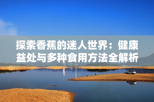 探索香蕉的迷人世界：健康益处与多种食用方法全解析