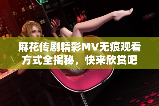 麻花传剧精彩MV无痕观看方式全揭秘，快来欣赏吧