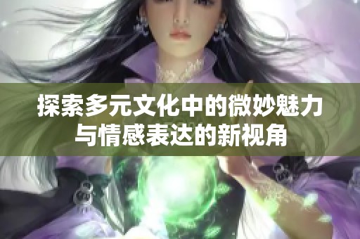探索多元文化中的微妙魅力与情感表达的新视角
