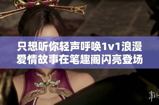 只想听你轻声呼唤1v1浪漫爱情故事在笔趣阁闪亮登场