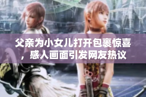 父亲为小女儿打开包裹惊喜，感人画面引发网友热议