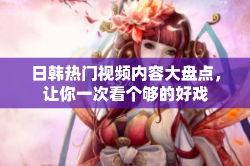 日韩热门视频内容大盘点，让你一次看个够的好戏