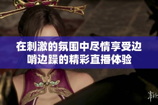 在刺激的氛围中尽情享受边啃边躁的精彩直播体验