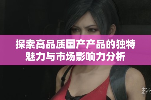 探索高品质国产产品的独特魅力与市场影响力分析