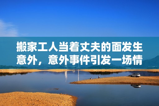 搬家工人当着丈夫的面发生意外，意外事件引发一场情感风波