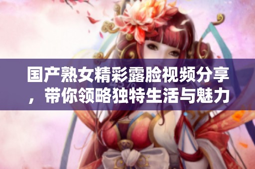 国产熟女精彩露脸视频分享，带你领略独特生活与魅力瞬间