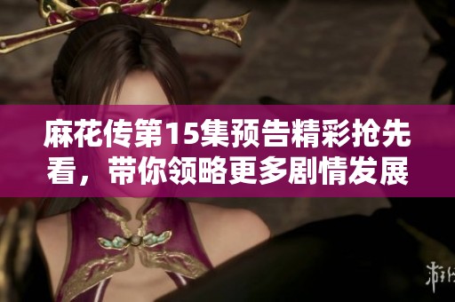 麻花传第15集预告精彩抢先看，带你领略更多剧情发展和角色碰撞