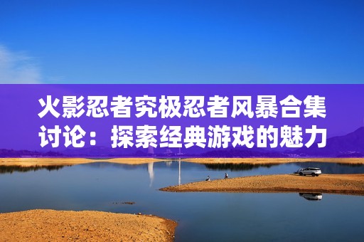 火影忍者究极忍者风暴合集讨论：探索经典游戏的魅力与玩法