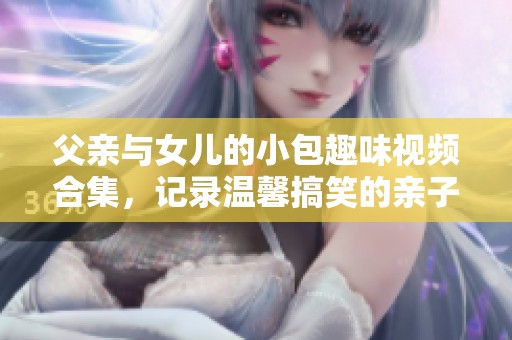 父亲与女儿的小包趣味视频合集，记录温馨搞笑的亲子时刻