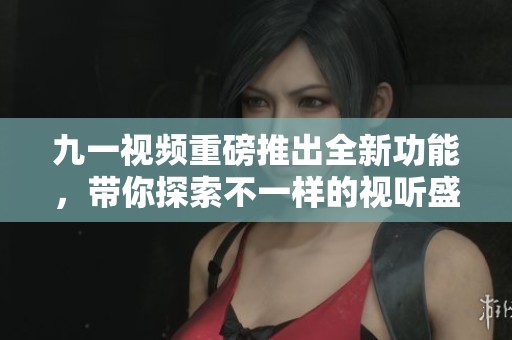 九一视频重磅推出全新功能，带你探索不一样的视听盛宴！