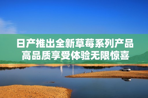 日产推出全新草莓系列产品 高品质享受体验无限惊喜