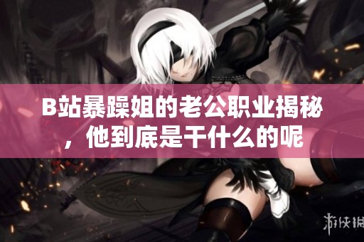 B站暴躁姐的老公职业揭秘，他到底是干什么的呢