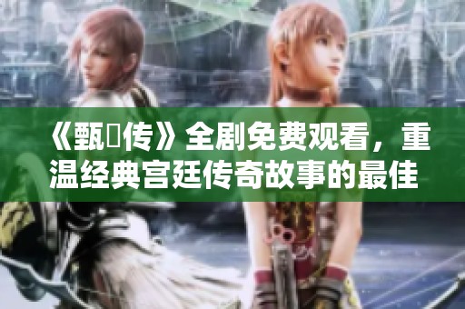 《甄嬛传》全剧免费观看，重温经典宫廷传奇故事的最佳选择
