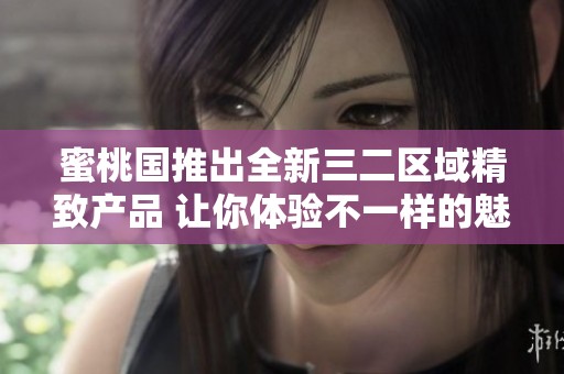 蜜桃国推出全新三二区域精致产品 让你体验不一样的魅力与享受
