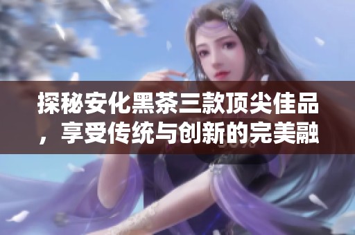 探秘安化黑茶三款顶尖佳品，享受传统与创新的完美融合