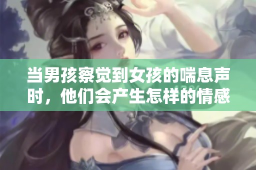 当男孩察觉到女孩的喘息声时，他们会产生怎样的情感与反应呢