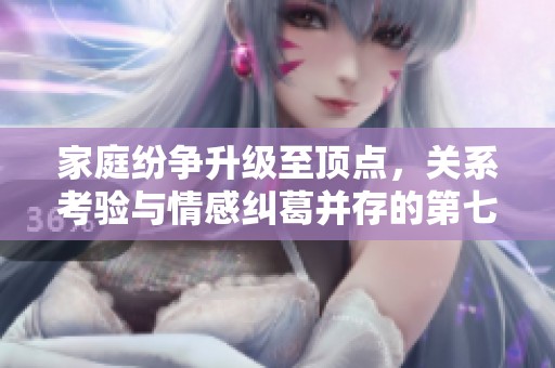 家庭纷争升级至顶点，关系考验与情感纠葛并存的第七集解析