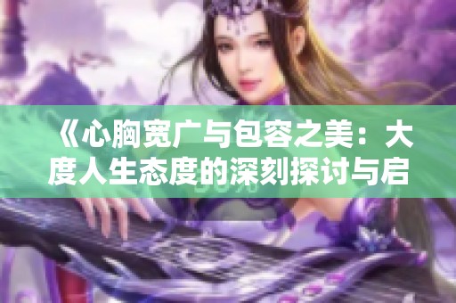 《心胸宽广与包容之美：大度人生态度的深刻探讨与启示》