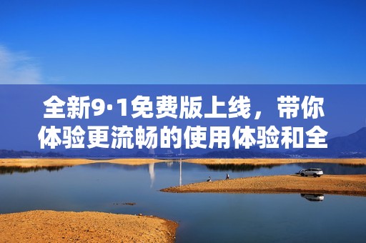 全新9·1免费版上线，带你体验更流畅的使用体验和全新功能