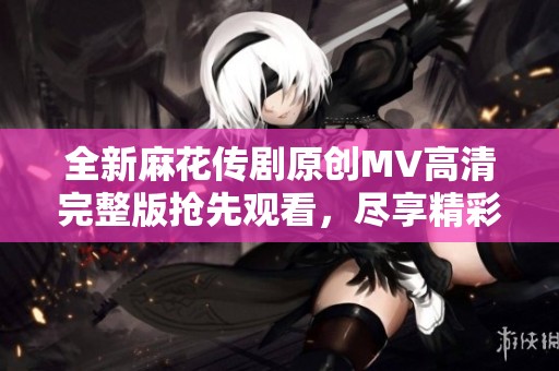 全新麻花传剧原创MV高清完整版抢先观看，尽享精彩内容与视觉盛宴