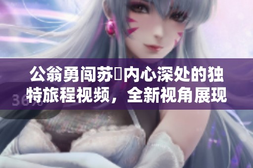 公翁勇闯苏玥内心深处的独特旅程视频，全新视角展现情感交汇