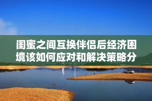 闺蜜之间互换伴侣后经济困境该如何应对和解决策略分享