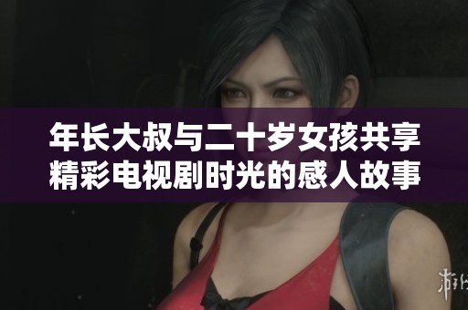 年长大叔与二十岁女孩共享精彩电视剧时光的感人故事