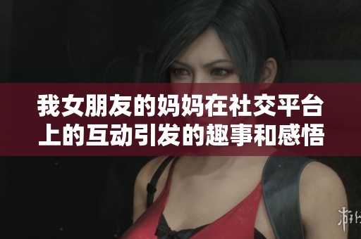 我女朋友的妈妈在社交平台上的互动引发的趣事和感悟