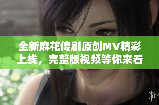 全新麻花传剧原创MV精彩上线，完整版视频等你来看！