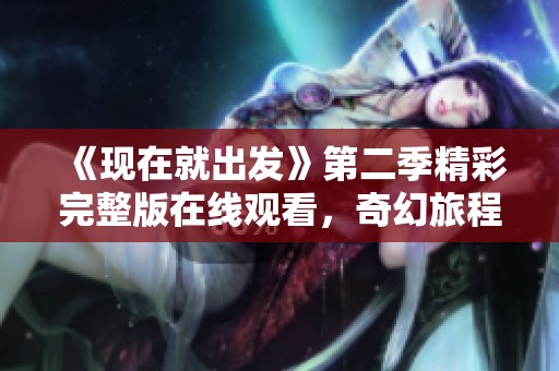 《现在就出发》第二季精彩完整版在线观看，奇幻旅程等你来体验