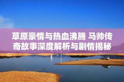草原豪情与热血沸腾 马帅传奇故事深度解析与剧情揭秘