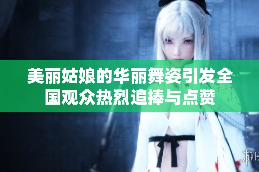 美丽姑娘的华丽舞姿引发全国观众热烈追捧与点赞