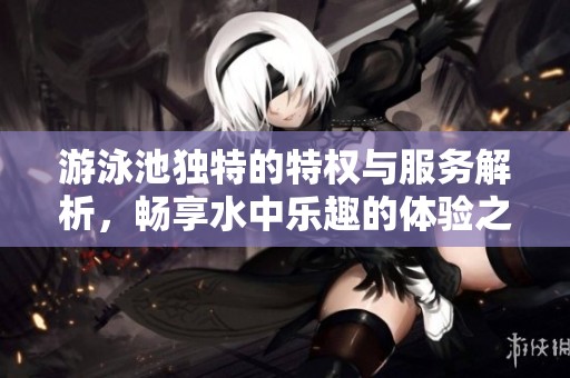 游泳池独特的特权与服务解析，畅享水中乐趣的体验之旅