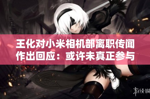 王化对小米相机部离职传闻作出回应：或许未真正参与工作