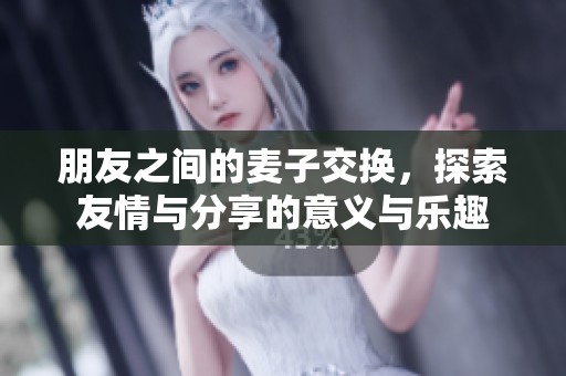 朋友之间的麦子交换，探索友情与分享的意义与乐趣