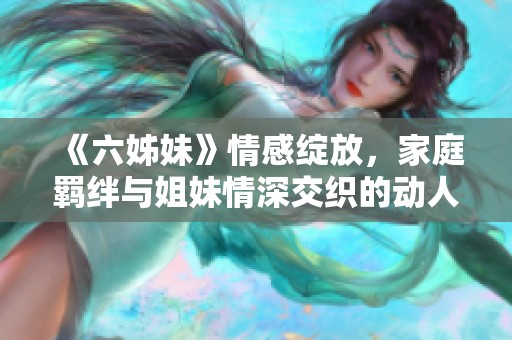 《六姊妹》情感绽放，家庭羁绊与姐妹情深交织的动人故事