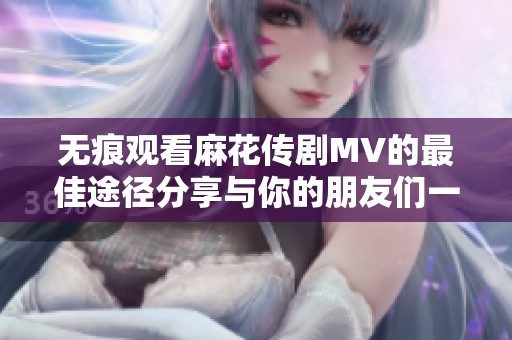 无痕观看麻花传剧MV的最佳途径分享与你的朋友们一起享受精彩内容