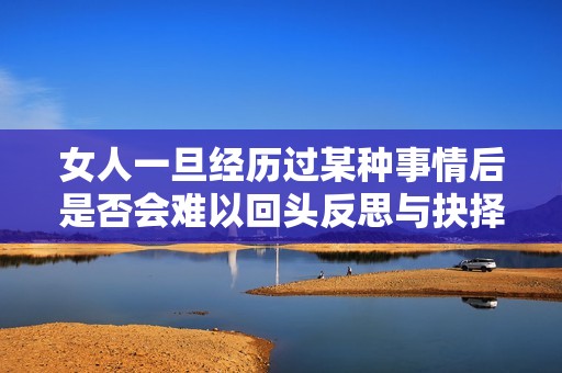 女人一旦经历过某种事情后是否会难以回头反思与抉择的心理分析