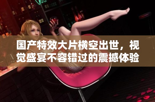 国产特效大片横空出世，视觉盛宴不容错过的震撼体验