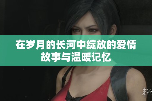 在岁月的长河中绽放的爱情故事与温暖记忆