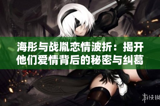 海彤与战胤恋情波折：揭开他们爱情背后的秘密与纠葛