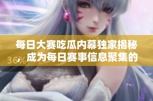 每日大赛吃瓜内幕独家揭秘，成为每日赛事信息聚集的热门平台