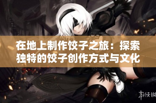 在地上制作饺子之旅：探索独特的饺子创作方式与文化意义