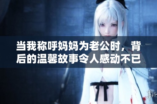 当我称呼妈妈为老公时，背后的温馨故事令人感动不已