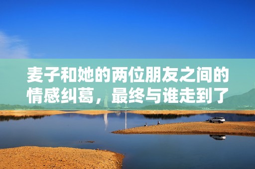 麦子和她的两位朋友之间的情感纠葛，最终与谁走到了一起揭秘