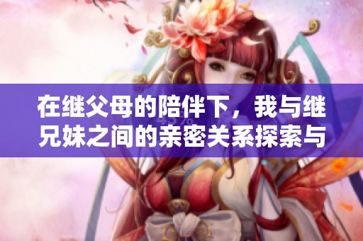 在继父母的陪伴下，我与继兄妹之间的亲密关系探索与成长