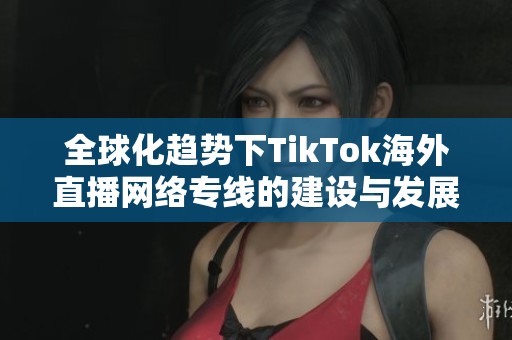 全球化趋势下TikTok海外直播网络专线的建设与发展探讨