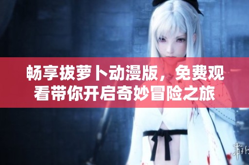 畅享拔萝卜动漫版，免费观看带你开启奇妙冒险之旅