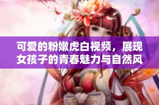 可爱的粉嫩虎白视频，展现女孩子的青春魅力与自然风采